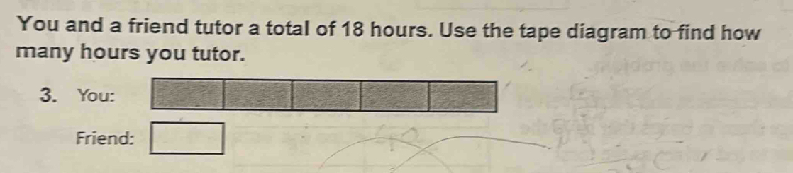 You and a friend tutor a total of 18 hours. Use the tape diagram to find how 
many hours you tutor. 
3. You: 
Friend: -