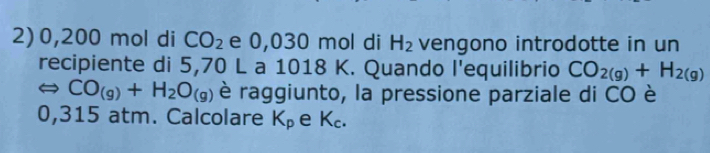 0,200 mol di CO_2 e 0,030 mol di H_2 vengono introdotte in un 
recipiente di 5,70 L a 1018 K. Quando l'equilibrio CO_2(g)+H_2(g)
Leftrightarrow CO_(g)+H_2O_(g) è raggiunto, la pressione parziale di CO è
0,315 atm. Calcolare K_p e K_c.