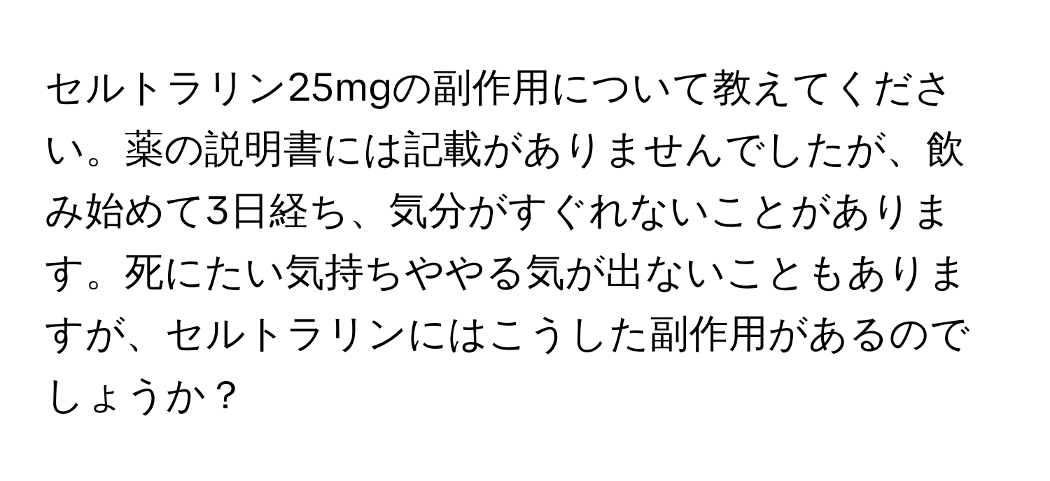 セルトラリン25mgの副作用について教えてください。薬の説明書には記載がありませんでしたが、飲み始めて3日経ち、気分がすぐれないことがあります。死にたい気持ちややる気が出ないこともありますが、セルトラリンにはこうした副作用があるのでしょうか？