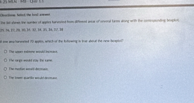 425 MLN MB - Qu 11
Directions Select the best answer.
The list shows the number of apples harvested from different areas of several farms along with the corresponding brxplot
25. 26, 27, 28, 30, 31. 32, 34, 35, 36, 37, 38
If one area harvested 70 apples, which of the following is true about the new boxplot?
The upper extreme would increase.
The range would stay the same.
The median would decrease.
The lower quartile would decrease.