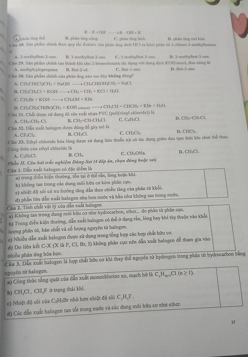 R-X+OH^-to R-OH+X
A phân ứng thế. B. phản ứng cộng C. phản ứng tách. D. phân ứng oxi hóa.
Cầu 28. Sân phẩm chính theo quy tắc Zaitsev của phản ứng tách HCI ra khỏi phần tử 2-chloro-3-methylbutane
là
A. 2-methylbut-2-ene. B. 3-methylbut-2-ene. C. 3-methylbut-3-ene D. 2-methylbut-3-ene.
Câu 29. Sản phẩm chính tạo thành khi cho 2-bromobutane tác dụng với dung dịch KOH/ancol, đun nóng là
A. methylcylopropane B. But-2-ol C. But-1-ene D. But-2-ene.
Câu 30. Sản phẩm chính của phản ứng nào sau đây không đúng?
A. CH₃CH(Cl) CH_3+NaOHto CH_3CH(OH CH_3+NaCl.
L, B. CH₃CH Cl+KOHto CH_2=CH_2+KCl+H_2O.
t C. CH_3Br+KOHto CH_3OH+KBr.
D. CH₃C H_2CH(Br) CH_3+KOH (ethanol) to CH_3CH=CHCH_3+KBr+H_2O.
Câu 31. Chất được sử dụng đê sản xuất nhựa PVC (poli(vinyl chloride)) là
A. CH_3-CH_2-Cl. B. CH_2=CH-CH_2Cl. C. C_6H_5Cl. D. CH₂=CH-Cl.
Câu 32. Dẫn xuất halogen được dùng để gây mê là
A. CF_2Cl_2. B. CH₃Cl. C. CH₂Cl₂.
D. CHCl₃.
Câu 33. Ethyl chloride hóa lỏng được sử dụng làm thuốc xịt có tác dụng giảm đau tạm thời khi chơi thể thao.
Công thức của ethyl chloride là
A. C_2H_5Cl B. CH₄. C. CH_3ON D. CH₃Cl.
Phần II. Câu hỏi trắc nghiệm Đúng-Sai (4 đáp án, chọn đúng hoặc sai)
Câu 1. Dẫn xuất halogen có đặc điểm là
2) trong điều kiện thường, tồn tại ở thể rắn, lỏng hoặc khi.
b) không tan trong các dung môi hữu cơ kém phân cực.
c) nhiệt độ sôi có xu hướng tăng dần theo chiều tăng của phân tử khối.
d) phần lớn dẫn xuất halogen nhẹ hơn nước và hầu như không tan trong nước.
Câu 2. Tính chất vật lý của dẫn xuất halogen
a) Không tan trong dung môi hữu cơ như hydrocarbon, ether,.. do phân từ phân cực.
b) Trong điều kiện thường, dẫn xuất halogen có thể ở dạng rắn, lỏng hay khí tùy thuộc vào khối
lượng phân tử, bản chất và số lượng nguyên tử halogen.
c) Nhiều dẫn xuất halogen được sử dụng trong tổng hợp các hợp chất hữu cơ.
d) Do liên kết C-X(XlaF,Cl,Br,I) không phân cực nên dẫn xuất halogen dễ tham gia vào
nhiều phản ứng hóa học.
Cầu 3. Dẫn xuất halogen là hợp chất hữu cơ khi thay thế nguyên tử hydrogen trong phân tử hydrocarbon bằng
nguyên tử halogen.
a) Công thức tổng quát của dẫn xuất monochlorine no, mạch hở là C_nH_2n+1Cl(n≥ 1).
b) CH_3Cl,CH_3 F ở trạng thái khí.
c) Nhiệt độ sôi của C_2H_5B r nhỏ hơn nhiệt độ sôi C _2H_5F
d) Các dẫn xuất halogen tan tốt trong nước và các dung môi hữu cơ như ether.
27