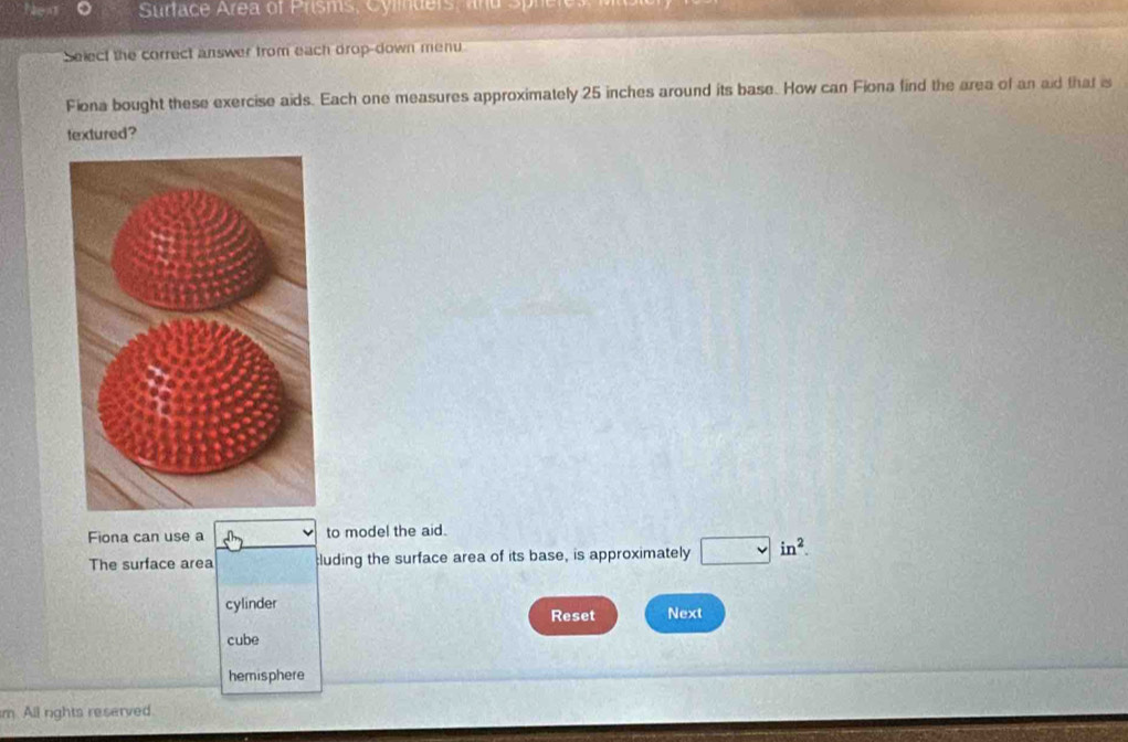 Nen 。 Surface Area of Prisms, Cylders, and Sprcio.
Select the correct answer from each drop-down menu
Fiona bought these exercise aids. Each one measures approximately 25 inches around its base. How can Fiona find the area of an aid that is
textured ?
Fiona can use a to model the aid.
The surface area :luding the surface area of its base, is approximately in^2.
cylinder Next
Reset
cube
hemisphere
m. All rights reserved