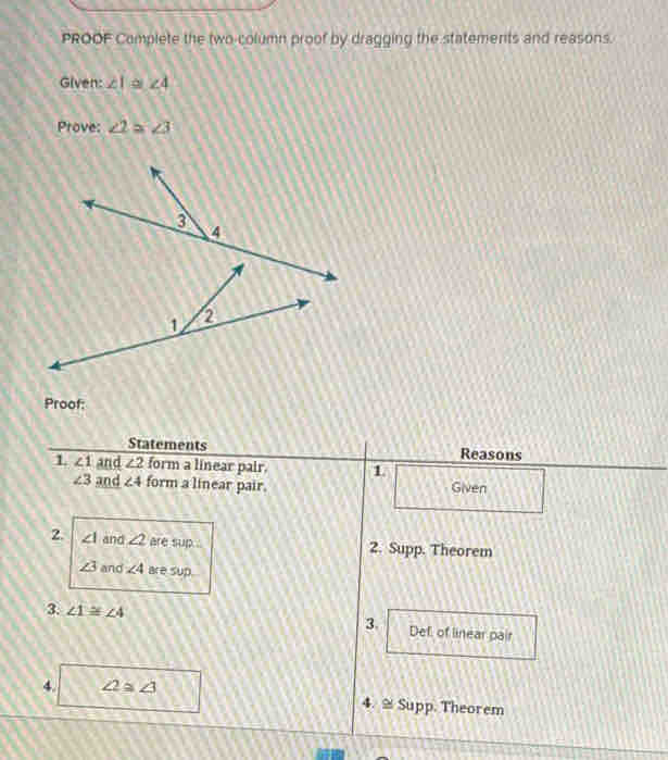 PROOF Complete the two-column proof by dragging the statements and reasons. 
Given: ∠ 1 à ∠ 4
Prove: ∠ 2≌ ∠ 3
Proof: 
Statements Reasons 
1 ∠ 1 and ∠ 2 form a linear pair. 1
∠ 3 and ∠ 4 form a linear pair. Given 
2. ∠ I and ∠ 2 are sup 2. Supp. Theorem
∠ 3 and ∠ 4 are sup 
3. 
3 ∠ 1≌ ∠ 4 Def of linear pair 
4. ∠ 2≌ ∠ 3 4. ≅Supp. Theorem