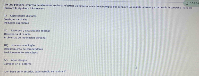 1:58:26
En una pequeña empresa de alimentos se desea efectuar un direccionamiento estratégico que conjunte los análisis internos y externos de la compañía. Para ello 
buscará la siguiente información: 
I) Capacidades distintas 
Ventajas naturales 
Recursos superiores 
II) Recursos y capacidades escasas 
Resistencia al cambio 
Problemas de motivación personal 
III) Nuevas tecnologías 
Debilitamiento de competidores 
Posicionamiento estratégico 
IV) Altos riesgos 
Cambios en el entorno 
Con base en lo anterior, ¿qué estudio se realizará?