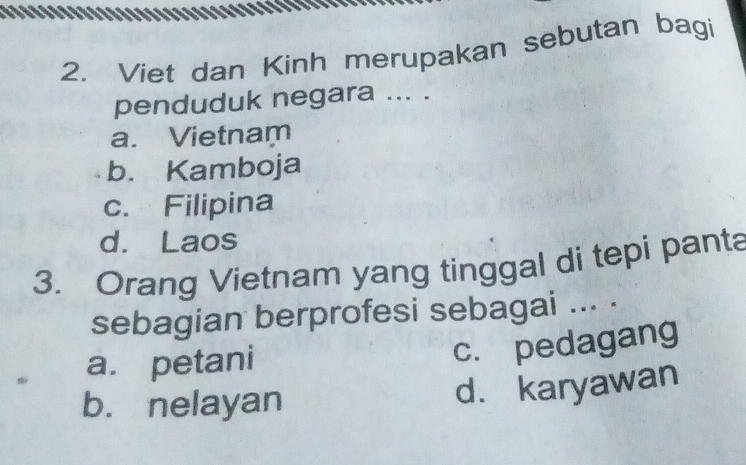 Viet dan Kinh merupakan sebutan bagi
penduduk negara ... .
a. Vietnam
b. Kamboja
c. Filipina
d. Laos
3. Orang Vietnam yang tinggal di tepi panta
sebagian berprofesi sebagai ... .
. a. petani
c. pedagang
b. nelayan
d. karyawan