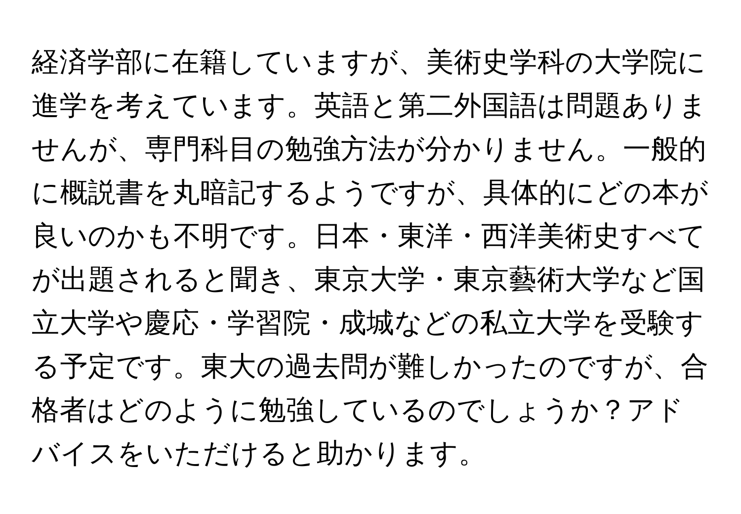 経済学部に在籍していますが、美術史学科の大学院に進学を考えています。英語と第二外国語は問題ありませんが、専門科目の勉強方法が分かりません。一般的に概説書を丸暗記するようですが、具体的にどの本が良いのかも不明です。日本・東洋・西洋美術史すべてが出題されると聞き、東京大学・東京藝術大学など国立大学や慶応・学習院・成城などの私立大学を受験する予定です。東大の過去問が難しかったのですが、合格者はどのように勉強しているのでしょうか？アドバイスをいただけると助かります。