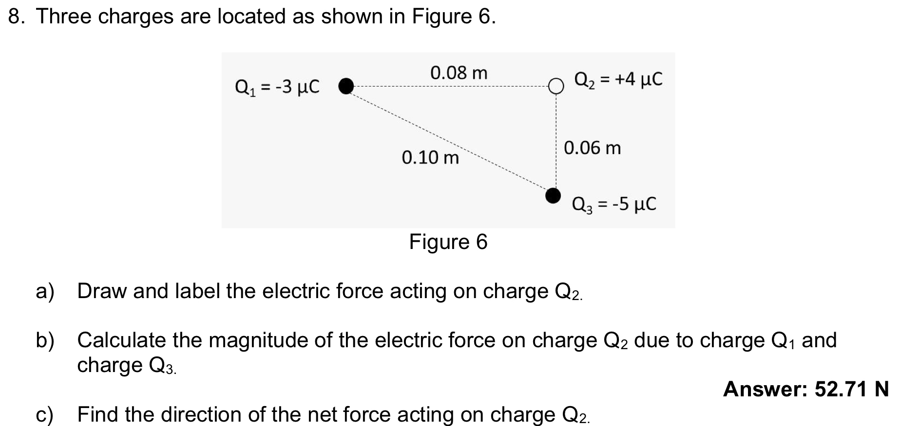 Three charges are located as shown in Figure 6.
Figure 6
a) Draw and label the electric force acting on charge Q_2.
b) Calculate the magnitude of the electric force on charge Q_2 due to charge Q_1 and
charge Q_3.
Answer: 52.71 N
c) Find the direction of the net force acting on charge Q_2.