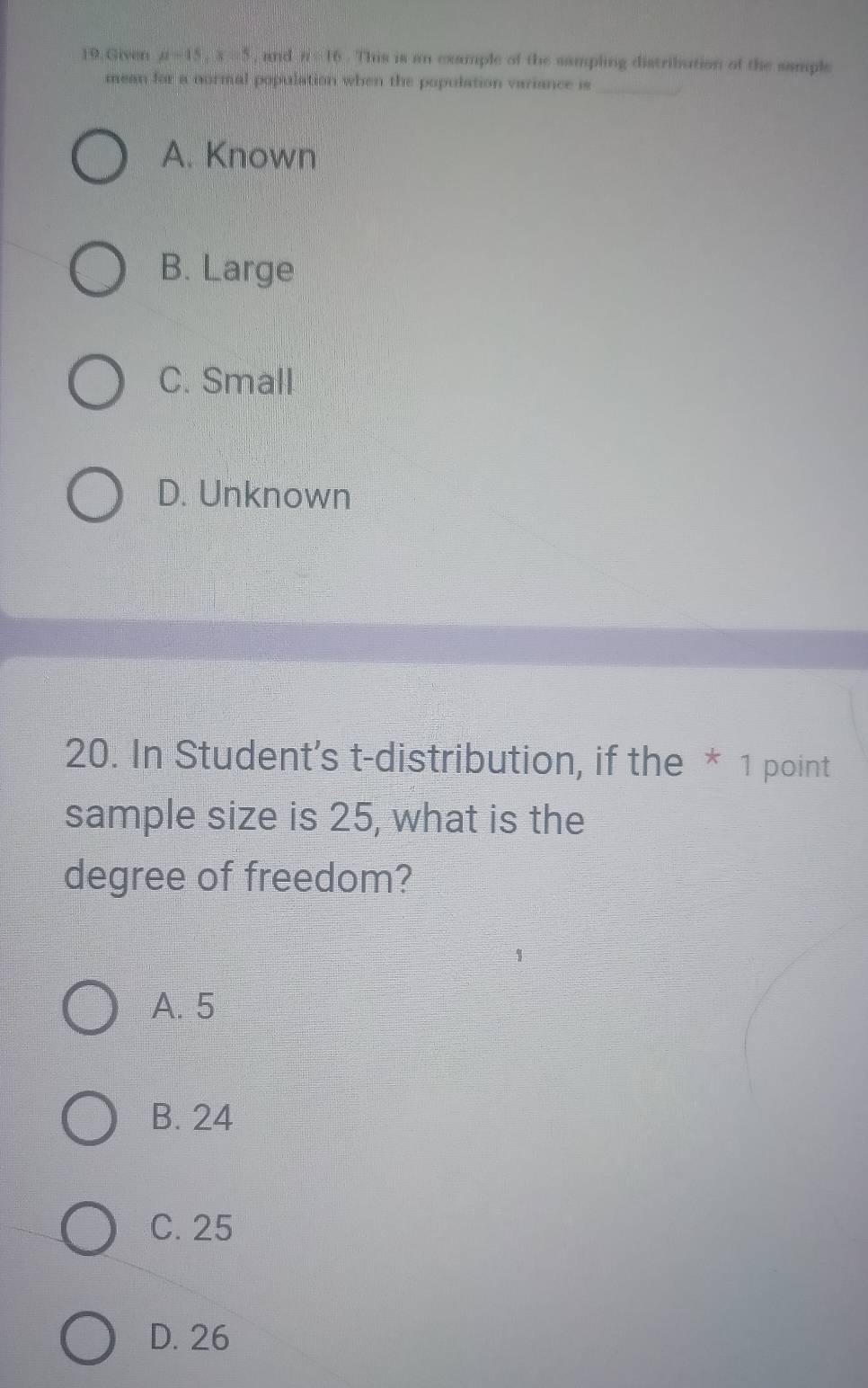 Giver mu =15, x=5 , and n=16. This is an example of the sampling distribution of the sample
_
mean for a normal population when the population variance is
A. Known
B. Large
C. Small
D. Unknown
20. In Student’s t-distribution, if the * 1 point
sample size is 25, what is the
degree of freedom?
A. 5
B. 24
C. 25
D. 26