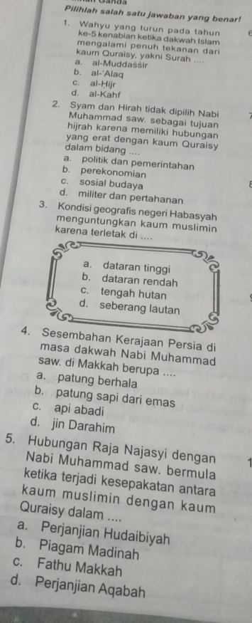 Pilihlah salah satu jawaban yang benar!
1. Wahyu yang turun pada tahun 
ke- 5 kenabian ketika dakwah Islam
mengalami penuh tekanan dari
kaum Quraisy, yakni Surah ....
a. al-Muddaššir
b. al-'Alaq
c. al-Ḥijr
d. al-Kahf
2. Syam dan Hirah tidak dipilih Nabi
Muhammad saw. sebagai tujuan
hijrah karena memiliki hubungan
yang erat dengan kaum Quraisy
dalam bidang ....
a. politik dan pemerintahan
b. perekonomian
c. sosial budaya
d. militer dan pertahanan
3. Kondisi geografis negeri Habasyah
menguntungkan kaum muslimin
karena terletak di ....
a. dataran tinggi
b. dataran rendah
c. tengah hutan
d. seberang lautan
4. Sesembahan Kerajaan Persia di
masa dakwah Nabi Muhammad
saw. di Makkah berupa ....
a. patung berhala
b. patung sapi dari emas
c. api abadi
d. jin Darahim
5. Hubungan Raja Najasyi dengan 1
Nabi Muhammad saw. bermula
ketika terjadi kesepakatan antara
kaum muslimin dengan kaum
Quraisy dalam ....
a. Perjanjian Hudaibiyah
b. Piagam Madinah
c. Fathu Makkah
d. Perjanjian Aqabah