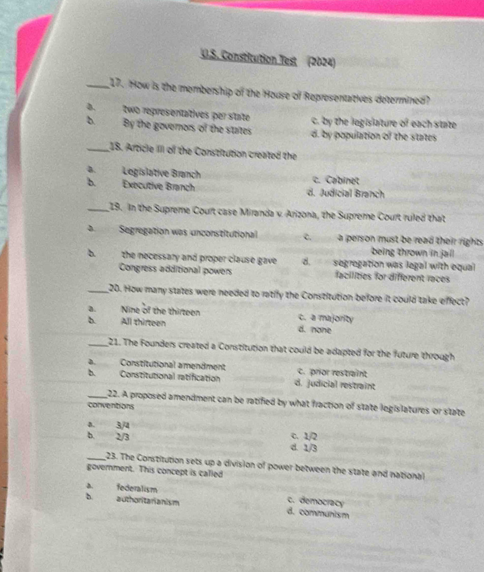 Constitution Test (2024)
_17. How is the membership of the House of Representaltives determined?
D. two representatives per state c. by the legislature of each state
b. By the gevernors of the states by population of the states 
_18. Article III of the Constitution created the
a.Legislative Branch c. Cabinet
b. Exécutive Branch d. Judicial Branch
_19. In the Supreme Court case Miranda x. Arizona, the Supreme Court ruled that
Segregation was unconstitutional C. a pers on must be read their rights.
being thrown in jail
b. the necessary and proper clause gave . d.segregation was legal with equal
Congress additional powers facilities for diferent races
_20. How many states were needed to ratify the Constitution belfore it could take effect?
a. Nine of the thirteen c. a majority
b. All thirteen d. none
_21. The Founders created a Constitution that could be adapted for the future through
D. Constitutional amendment c. prior restraint
b. Constitutional ratification d. judicial restraint
_22. A proposed amendment can be ratified by what fraction of state logis latures or state
conventions
a. “ 3/4
c. 1/2
b. 2/3 d. 1/3
_23. The Constitution sets up a division of power between the state and national
government. This concept is called
a. federalism
b authoritarianism c. democracy
d. communism