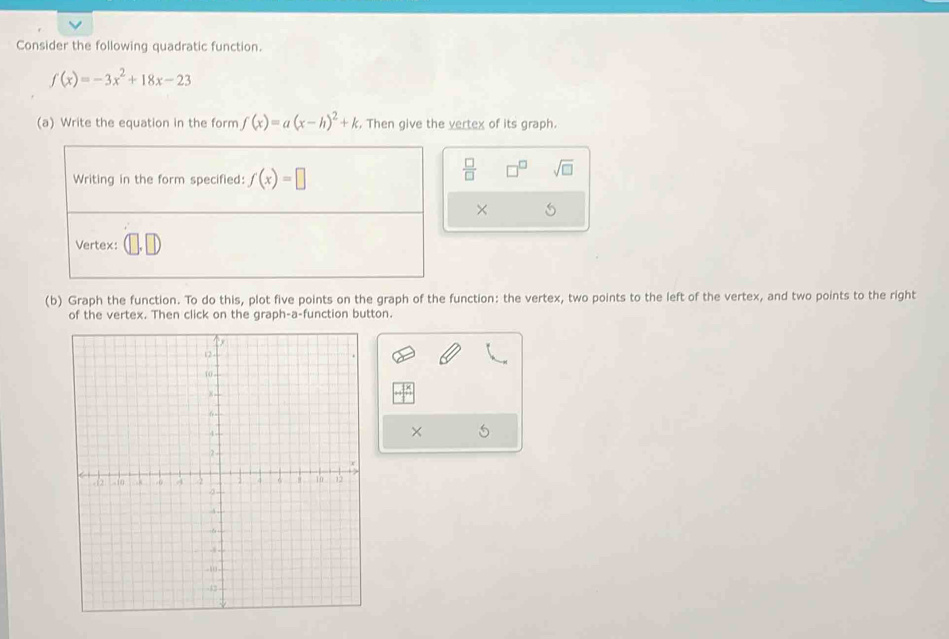 Consider the following quadratic function.
f(x)=-3x^2+18x-23
(a) Write the equation in the form f(x)=a(x-h)^2+k , Then give the vertex of its graph. 
Writing in the form specified: f(x)=□
 □ /□   sqrt(□ ) 
× 
Vertex: 
(b) Graph the function. To do this, plot five points on the graph of the function: the vertex, two points to the left of the vertex, and two points to the right 
of the vertex. Then click on the graph-a-function button. 
× 5