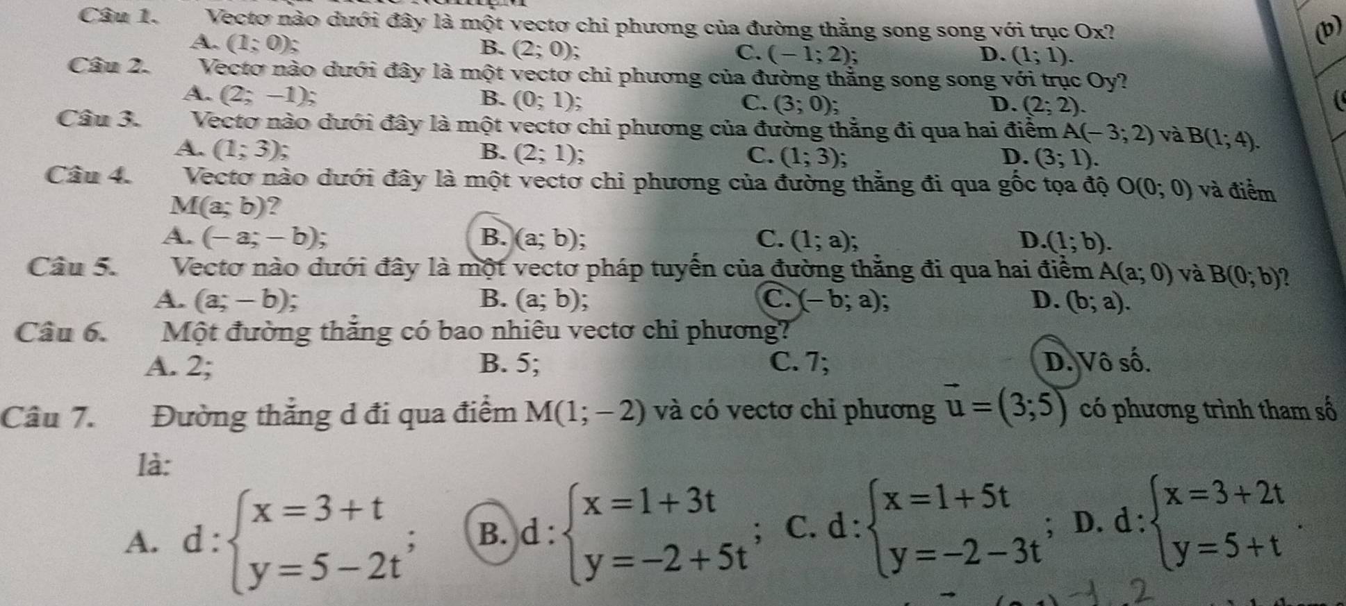 Vectơ nào dưới đây là một vectơ chi phương của đường thẳng song song với trục Ox? (b)
A. (1;0); B. (2;0); (-1;2);
C.
D. (1;1).
Câu 2. Vectơ nào dưới đây là một vectơ chi phương của đường thắng song song với trục Oy?
A. (2;-1); B. (0;1); C. (3;0)
D. (2;2).
Câu 3. Vectơ nào dưới đây là một vectơ chi phương của đường thẳng đi qua hai điểm A(-3;2) và B(1;4).
A. (1;3) B. (2;1) : C. (1;3); D. (3;1).
Câu 4. Vectơ nào dưới đây là một vectơ chỉ phương của đường thằng đi qua gốc tọa độ O(0;0) và điểm
M(a;b) ?
A. (-a;-b); B. (a;b); C. (1;a); D. (1;b).
Câu 5. Vectơ nào dưới đây là một vectơ pháp tuyển của đường thẳng đi qua hai điểm A(a;0) và B(0;b) U
C.
A. (a;-b); B. (a;b) 、 (-b;a) D. (b;a).
Câu 6. Một đường thắng có bao nhiêu vectơ chi phương?
A. 2; B. 5; C. 7; D. Vô số.
Câu 7. Đường thắng d đi qua điểm M(1;-2) và có vectơ chỉ phương vector u=(3;5) có phương trình tham số
là:
A. d:beginarrayl x=3+t y=5-2t^;endarray. B. d:beginarrayl x=1+3t y=-2+5tendarray.; C. ( 1: :beginarrayl x=1+5t y=-2-3tendarray.; D. d:beginarrayl x=3+2t y=5+tendarray.