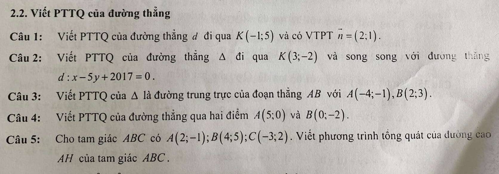 Viết PTTQ của đường thẳng 
Câu 1: Viết PTTQ của đường thẳng đ đi qua K(-1;5) và có VTPT vector n=(2;1). 
Câu 2: Viết PTTQ của đường thẳng Δ đi qua K(3;-2) và song song với đường thăng
d:x-5y+2017=0. 
Câu 3: Viết PTTQ của △ ldot a đường trung trực của đoạn thắng AB với A(-4;-1), B(2;3). 
Câu 4: Viết PTTQ của đường thẳng qua hai điểm A(5;0) và B(0;-2). 
Câu 5: Cho tam giác ABC có A(2;-1); B(4;5); C(-3;2). Viết phương trình tổng quát của đường cao 
AH của tam giác ABC.