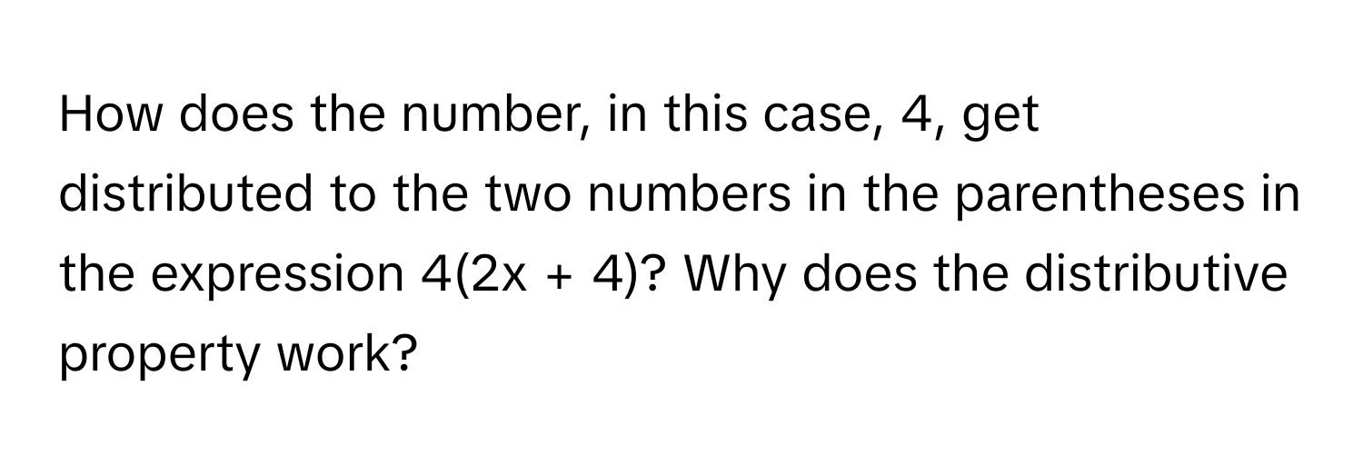 How does the number, in this case, 4, get distributed to the two numbers in the parentheses in the expression 4(2x + 4)? Why does the distributive property work?