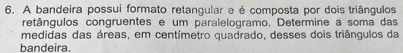 A bandeira possui formato retangular e é composta por dois triângulos 
retângulos congruentes e um paralelogramo. Determine a soma das 
medidas das áreas, em centímetro quadrado, desses dois triângulos da 
bandeira.