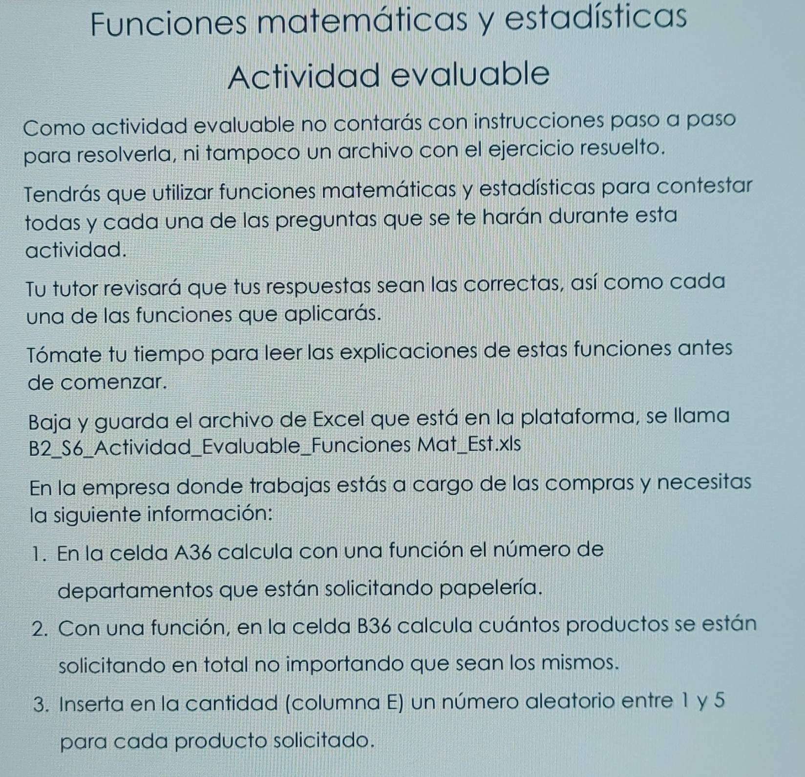 Funciones matemáticas y estadísticas 
Actividad evaluable 
Como actividad evaluable no contarás con instrucciones paso a paso 
para resolverla, ni tampoco un archivo con el ejercicio resuelto. 
Tendrás que utilizar funciones matemáticas y estadísticas para contestar 
todas y cada una de las preguntas que se te harán durante esta 
actividad. 
Tu tutor revisará que tus respuestas sean las correctas, así como cada 
una de las funciones que aplicarás. 
Tómate tu tiempo para leer las explicaciones de estas funciones antes 
de comenzar. 
Baja y guarda el archivo de Excel que está en la plataforma, se llama 
B2_S6_Actividad_Evaluable_Funciones Mat_Est.xls 
En la empresa donde trabajas estás a cargo de las compras y necesitas 
la siguiente información: 
1. En la celda A36 calcula con una función el número de 
departamentos que están solicitando papelería. 
2. Con una función, en la celda B36 calcula cuántos productos se están 
solicitando en total no importando que sean los mismos. 
3. Inserta en la cantidad (columna E) un número aleatorio entre 1 y 5
para cada producto solicitado.