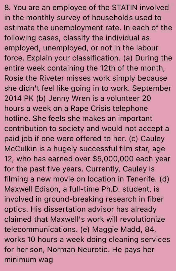You are an employee of the STATIN involved 
in the monthly survey of households used to 
estimate the unemployment rate. In each of the 
following cases, classify the individual as 
employed, unemployed, or not in the labour 
force. Explain your classification. (a) During the 
entire week containing the 12th of the month, 
Rosie the Riveter misses work simply because 
she didn't feel like going in to work. September 
2014 PK (b) Jenny Wren is a volunteer 20
hours a week on a Rape Crisis telephone 
hotline. She feels she makes an important 
contribution to society and would not accept a 
paid job if one were offered to her. (c) Cauley 
McCulkin is a hugely successful film star, age 
12, who has earned over $5,000,000 each year
for the past five years. Currently, Cauley is 
filming a new movie on location in Tenerife. (d) 
Maxwell Edison, a full-time Ph.D. student, is 
involved in ground-breaking research in fiber 
optics. His dissertation advisor has already 
claimed that Maxwell's work will revolutionize 
telecommunications. (e) Maggie Madd, 84, 
works 10 hours a week doing cleaning services 
for her son, Norman Neurotic. He pays her 
minimum wag