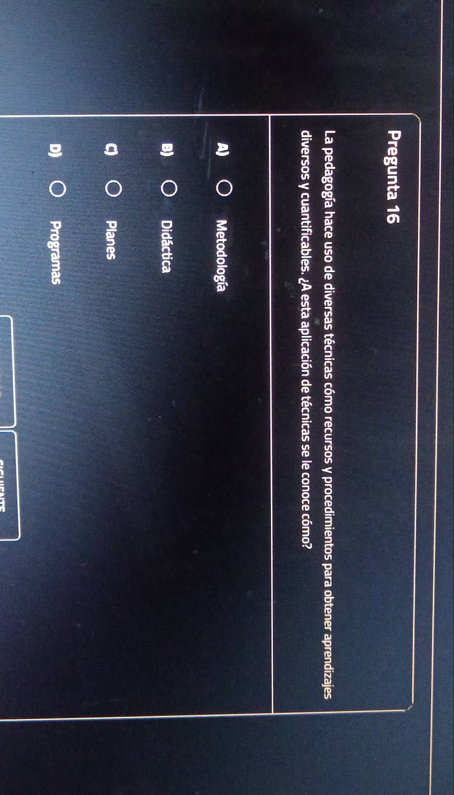 Pregunta 16
La pedagogía hace uso de diversas técnicas cómo recursos y procedimientos para obtener aprendizajes
diversos y cuantificables. ¿A esta aplicación de técnicas se le conoce cómo?
A) Metodología
B) Didáctica
Planes
D) Programas