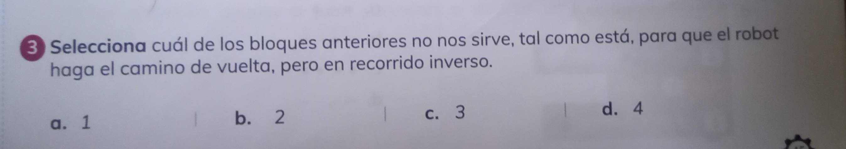 Selecciona cuál de los bloques anteriores no nos sirve, tal como está, para que el robot
haga el camino de vuelta, pero en recorrido inverso.
a. 1 b. 2
c. 3 d. 4