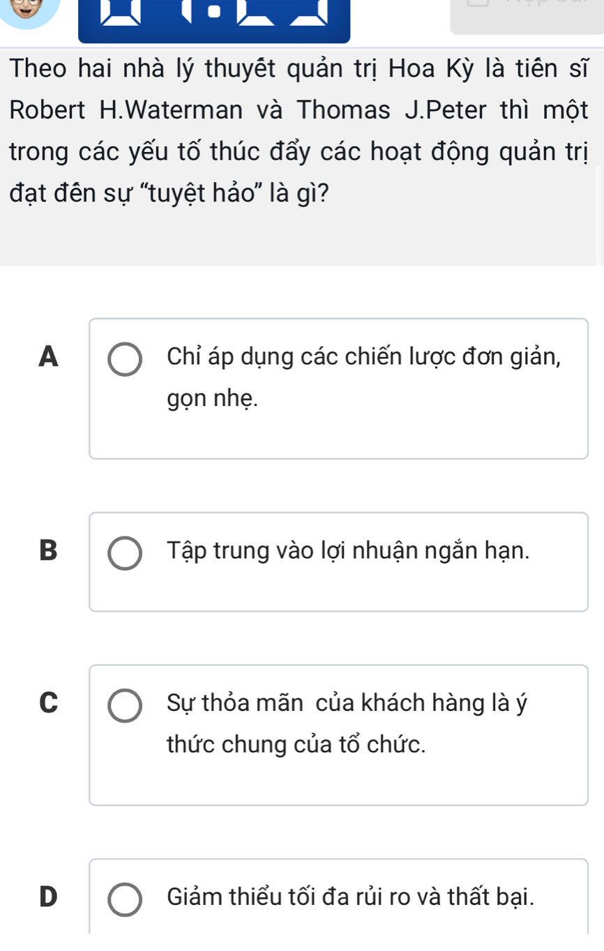 Theo hai nhà lý thuyết quản trị Hoa Kỳ là tiên sĩ
Robert H.Waterman và Thomas J.Peter thì một
trong các yếu tố thúc đẩy các hoạt động quản trị
đạt đên sự “tuyệt hảo” là gì?
A Chỉ áp dụng các chiến lược đơn giản,
gọn nhẹ.
B Tập trung vào lợi nhuận ngắn hạn.
C Sự thỏa mãn của khách hàng là ý
thức chung của tổ chức.
D Giảm thiểu tối đa rủi ro và thất bại.