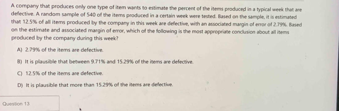 A company that produces only one type of item wants to estimate the percent of the items produced in a typical week that are
defective. A random sample of 540 of the items produced in a certain week were tested. Based on the sample, it is estimated
that 12.5% of all items produced by the company in this week are defective, with an associated margin of error of 2.79%. Based
on the estimate and associated margin of error, which of the following is the most appropriate conclusion about all items
produced by the company during this week?
A) 2.79% of the items are defective.
B) It is plausible that between 9.71% and 15.29% of the items are defective.
C) 12.5% of the items are defective.
D) It is plausible that more than 15.29% of the items are defective.
Question 13