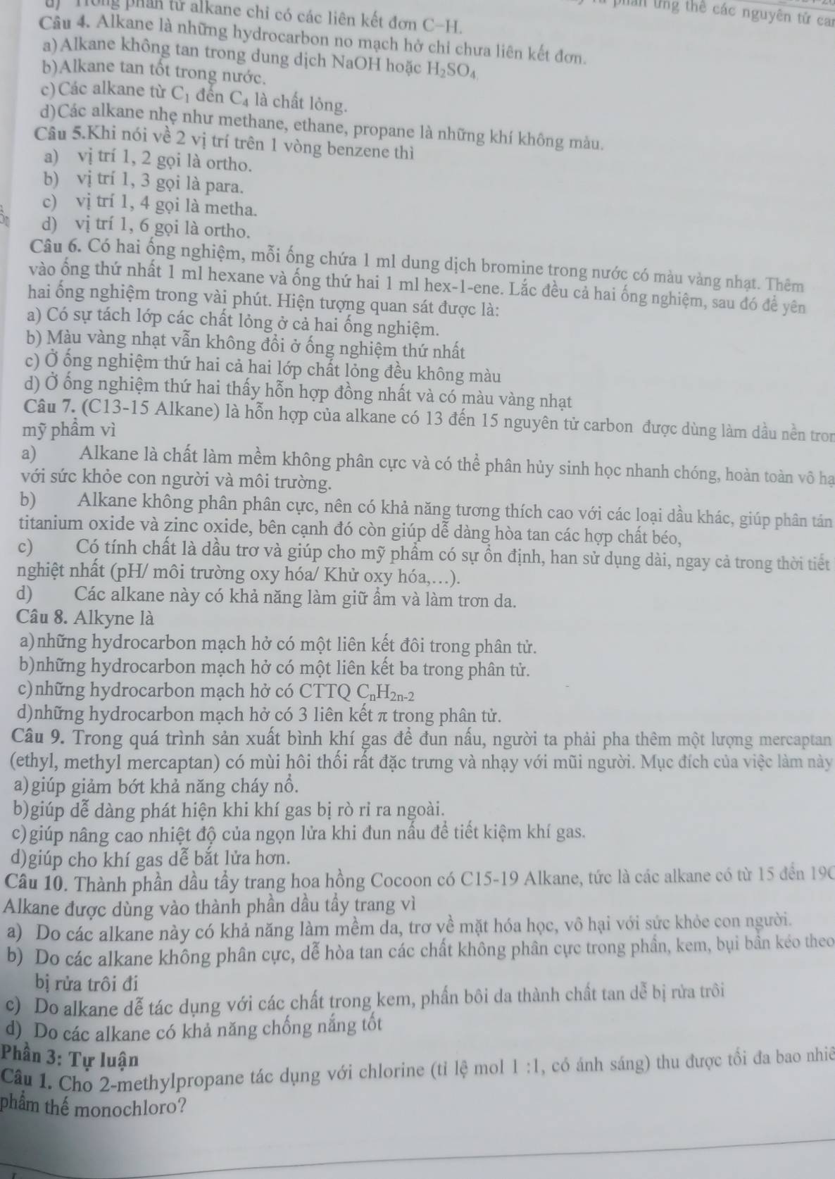 phan tng thể các nguyên tử cai
un  t ng p han từ alkane chỉ có các liên kết đơn ý ∩ H.
Câu 4. Alkane là những hydrocarbon no mạch hở chi chưa liên kết đơn.
a)Alkane không tan trong dung dịch NaOH hoặc H_2SO_4
b)Alkane tan tốt trong nước.
c)Các alkane từ C_1 đến C_4 là chất lỏng.
d)Các alkane nhẹ như methane, ethane, propane là những khí không màu.
Câu 5.Khi nói về 2 vị trí trên 1 vòng benzene thì
a) vị trí 1, 2 gọi là ortho.
b) A
l trí 1, 3 gọi là para.
c) vị trí 1, 4 gọi là metha.
d) vị trí 1, 6 gọi là ortho.
Câu 6. Có hai ống nghiệm, mỗi ống chứa 1 ml dung dịch bromine trong nước có màu vàng nhạt. Thêm
vào ống thứ nhất 1 ml hexane và ống thứ hai 1 ml hex-1-ene. Lắc đều cả hai ống nghiệm, sau đó để yên
hai ống nghiệm trong vài phút. Hiện tượng quan sát được là:
a) Có sự tách lớp các chất lỏng ở cả hai ống nghiệm.
b) Màu vàng nhạt vẫn không đổi ở ống nghiệm thứ nhất
c) Ở ống nghiệm thứ hai cả hai lớp chất lỏng đều không màu
d) Ở ống nghiệm thứ hai thấy hỗn hợp đồng nhất và có màu vàng nhạt
Câu 7. (C13-15 Alkane) là hỗn hợp của alkane có 13 đến 15 nguyên tử carbon được dùng làm dầu nền tron
mỹ phẩm vì
a) Alkane là chất làm mềm không phân cực và có thể phân hủy sinh học nhanh chóng, hoàn toàn vô hạ
với sức khỏe con người và môi trường.
b) Alkane không phân phân cực, nên có khả năng tương thích cao với các loại dầu khác, giúp phân tán
titanium oxide và zinc oxide, bên cạnh đó còn giúp dễ dàng hòa tan các hợp chất béo,
c) Có tính chất là dầu trơ và giúp cho mỹ phẩm có sự ổn định, han sử dụng dài, ngay cả trong thời tiết
nghiệt nhất (pH/ môi trường oxy hóa/ Khử oxy hóa,.).
d) Các alkane này có khả năng làm giữ ẩm và làm trơn da.
Câu 8. Alkyne là
a)những hydrocarbon mạch hở có một liên kết đôi trong phân tử.
b)những hydrocarbon mạch hở có một liên kết ba trong phân tử.
c)những hydrocarbon mạch hở có CTTQ C_nH_2n-2
d)những hydrocarbon mạch hở có 3 liên kết π trong phân tử.
Câu 9. Trong quá trình sản xuất bình khí gas để đun nấu, người ta phải pha thêm một lượng mercaptan
(ethyl, methyl mercaptan) có mùi hôi thối rất đặc trưng và nhạy với mũi người. Mục đích của việc làm này
a)giúp giảm bớt khả năng cháy nổ.
b)giúp dễ dàng phát hiện khi khí gas bị rò ri ra ngoài.
c)giúp nâng cao nhiệt độ của ngọn lửa khi đun nấu để tiết kiệm khí gas.
d)giúp cho khí gas dễ bắt lửa hơn.
Câu 10. Thành phần dầu tầy trang hoa hồng Cocoon có C15-19 Alkane, tức là các alkane có từ 15 đến 190
Alkane được dùng vào thành phần dầu tầy trang vì
a) Do các alkane này có khả năng làm mềm da, trơ về mặt hóa học, vô hại với sức khỏe con người.
b) Do các alkane không phân cực, dễ hòa tan các chất không phân cực trong phần, kem, bụi bần kéo theo
bị rửa trôi đi
c) Do alkane dễ tác dụng với các chất trong kem, phần bôi da thành chất tan dễ bị rửa trôi
d) Do các alkane có khả năng chống nắng tốt
Phần 3: Tự luận
Câu 1. Cho 2-methylpropane tác dụng với chlorine (tỉ lệ mol 1:1 , có ánh sáng) thu được tối đa bao nhiê
thẩm thể monochloro?