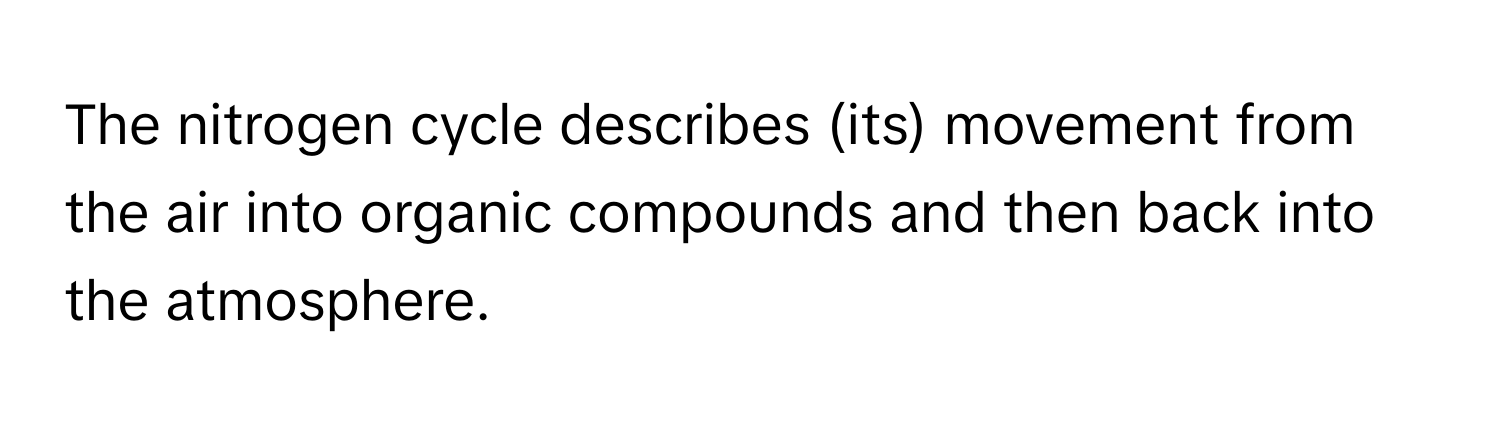 The nitrogen cycle describes (its) movement from the air into organic compounds and then back into the atmosphere.