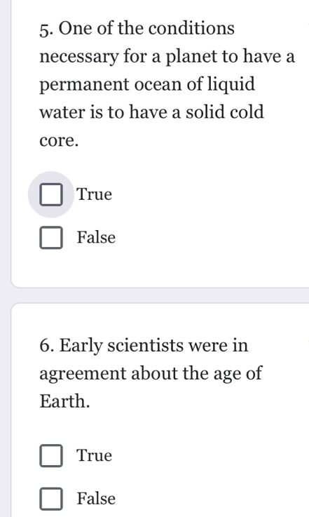 One of the conditions
necessary for a planet to have a
permanent ocean of liquid
water is to have a solid cold
core.
True
False
6. Early scientists were in
agreement about the age of
Earth.
True
False