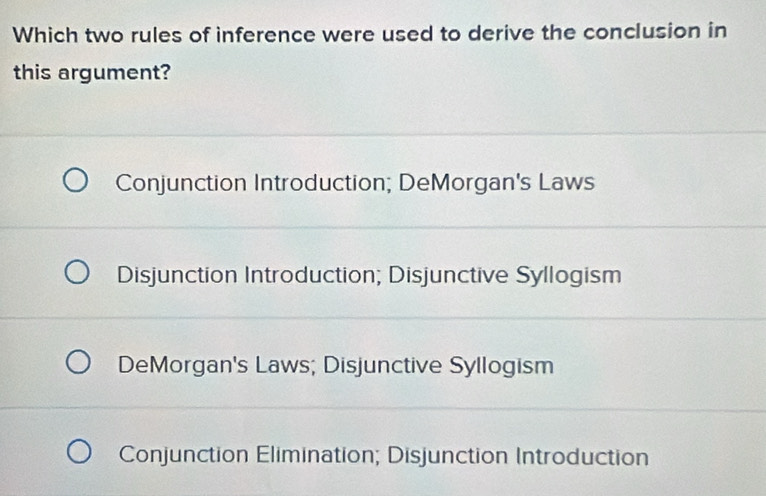 Which two rules of inference were used to derive the conclusion in
this argument?
Conjunction Introduction; DeMorgan's Laws
Disjunction Introduction; Disjunctive Syllogism
DeMorgan's Laws; Disjunctive Syllogism
Conjunction Elimination; Disjunction Introduction