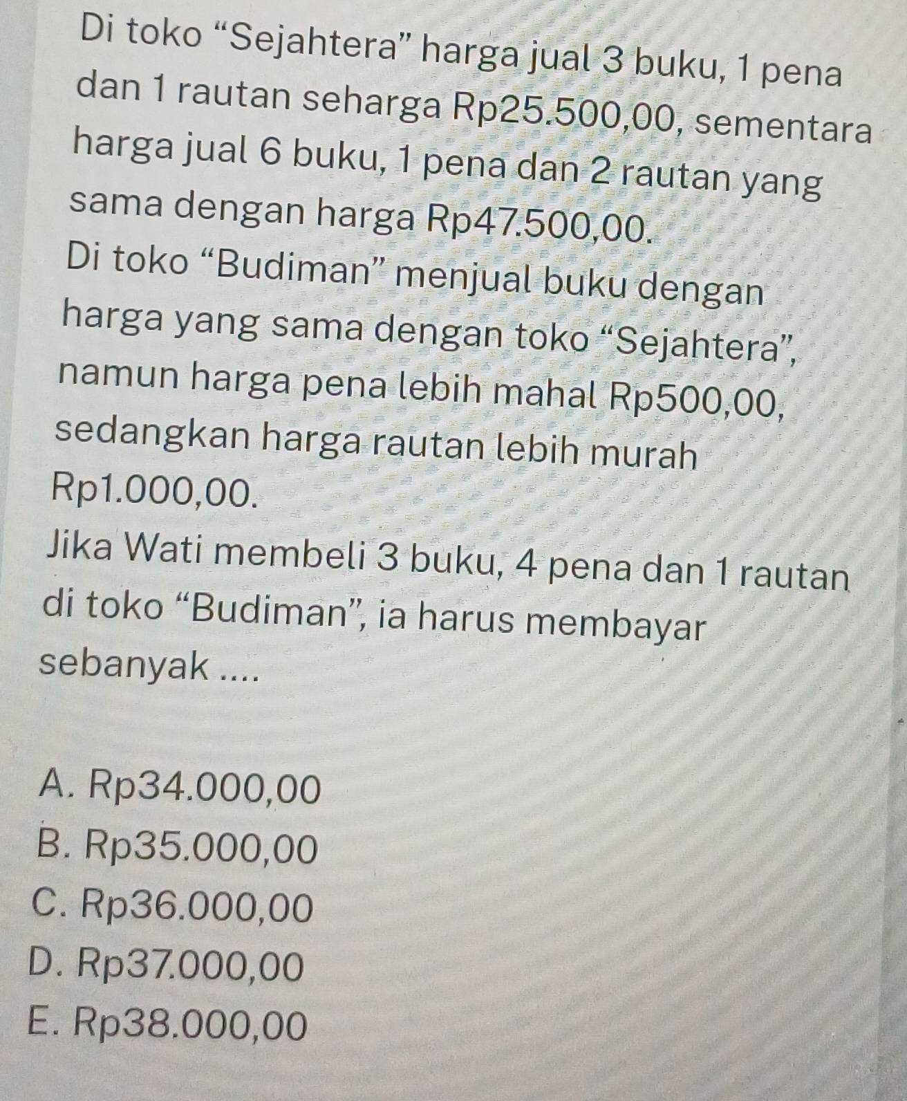 Di toko “Sejahtera” harga jual 3 buku, 1 pena
dan 1 rautan seharga Rp25.500,00, sementara
harga jual 6 buku, 1 pena dan 2 rautan yang
sama dengan harga Rp47.500,00.
Di toko “Budiman” menjual buku dengan
harga yang sama dengan toko “Sejahtera”,
namun harga pena lebih mahal Rp500,00,
sedangkan harga rautan lebih murah
Rp1.000,00.
Jika Wati membeli 3 buku, 4 pena dan 1 rautan
di toko “Budiman”, ia harus membayar
sebanyak ....
A. Rp34.000,00
B. Rp35.000,00
C. Rp36.000,00
D. Rp37.000,00
E. Rp38.000,00