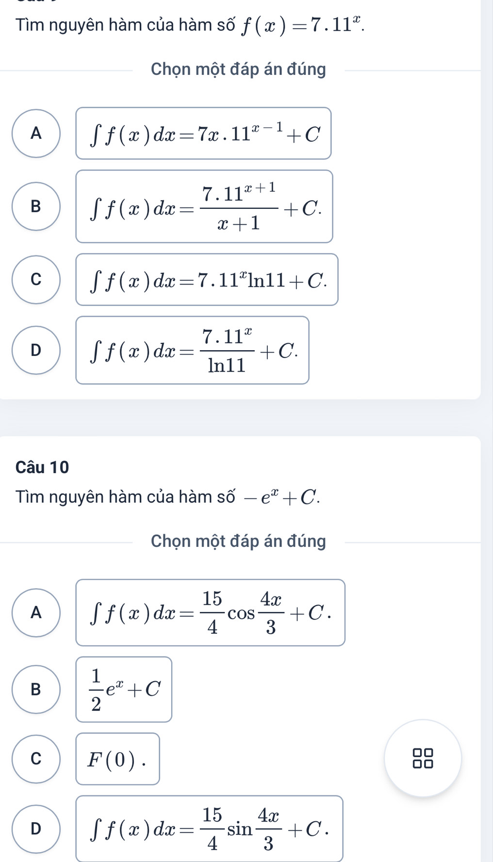 Tìm nguyên hàm của hàm số f(x)=7.11^x. 
Chọn một đáp án đúng
A ∈t f(x)dx=7x.11^(x-1)+C
B ∈t f(x)dx= (7.11^(x+1))/x+1 +C.
C ∈t f(x)dx=7.11^xln 11+C.
D ∈t f(x)dx= (7.11^x)/ln 11 +C. 
Câu 10
Tìm nguyên hàm của hàm shat o-e^x+C. 
Chọn một đáp án đúng
A ∈t f(x)dx= 15/4 cos  4x/3 +C.
B  1/2 e^x+C
C F(0). 
□□
D ∈t f(x)dx= 15/4 sin  4x/3 +C.