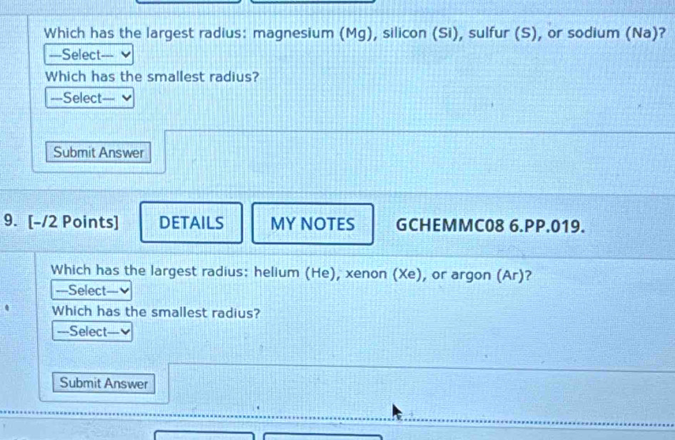 Which has the largest radius: magnesium (Mg), silicon (Si), sulfur (S), or sodium (Na)? 
===Select=== 
Which has the smallest radius? 
—Select — 
Submit Answer 
9. [-/2 Points] DETAILS MY NOTES GCHEMMC08 6.PP.019. 
Which has the largest radius: helium (He), xenon (Xe), or argon (Ar)? 
===Select=== 
Which has the smallest radius? 
---Select— 
Submit Answer