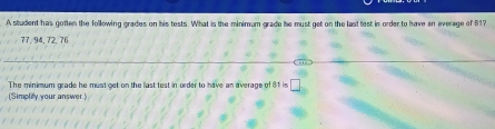 A student has gotten the following grades on his tests. What is the minimum grade he must get on the last test in order to have an everage of 517
77, 94, 72, 76
_ 
_ 
_ 
The minimum grade he must get on the last test in order to have an average of 81 is □ 
(Simplify your answer.)