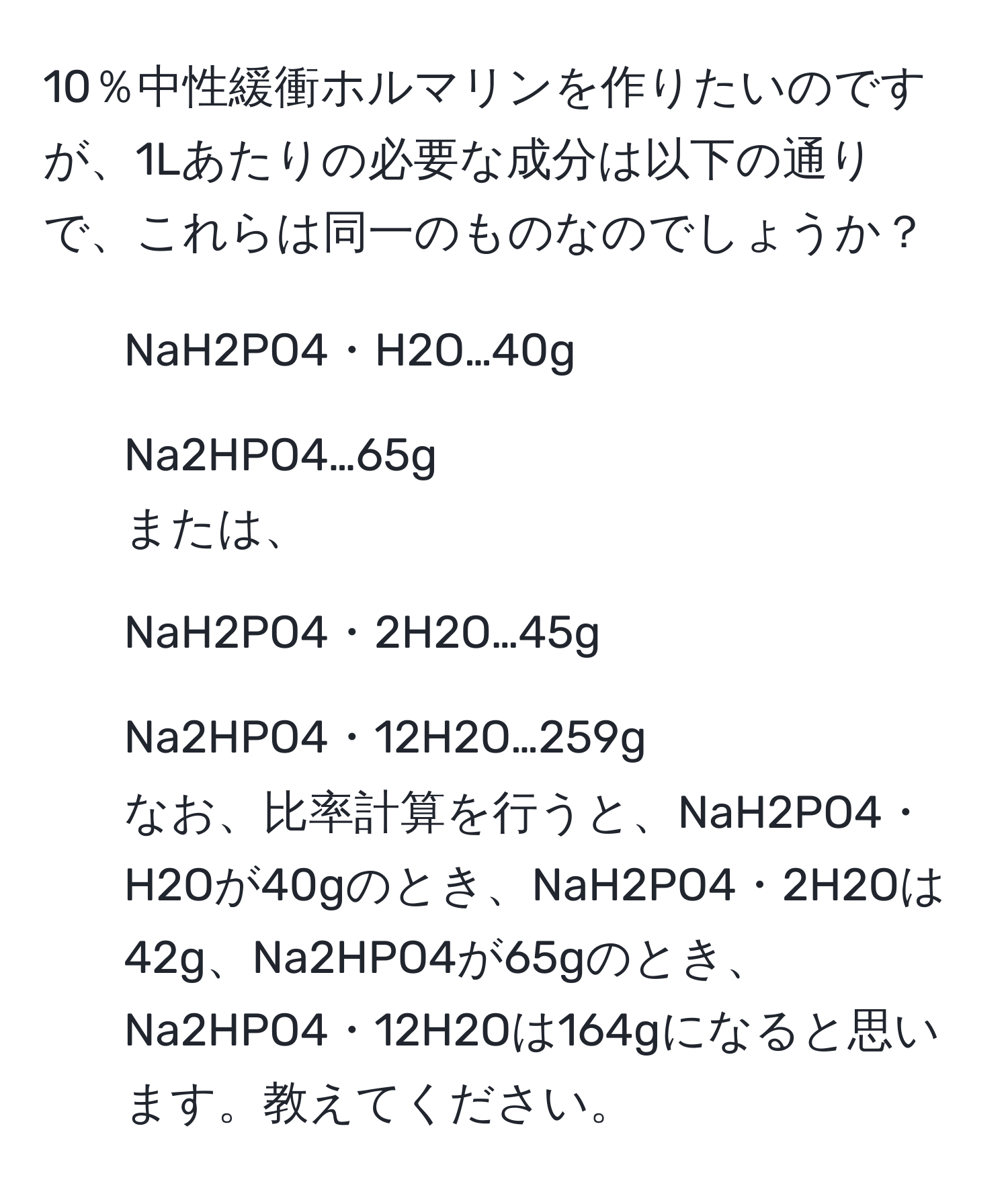 10％中性緩衝ホルマリンを作りたいのですが、1Lあたりの必要な成分は以下の通りで、これらは同一のものなのでしょうか？  
- NaH2PO4・H2O…40g  
- Na2HPO4…65g  
または、  
- NaH2PO4・2H2O…45g  
- Na2HPO4・12H2O…259g  
なお、比率計算を行うと、NaH2PO4・H2Oが40gのとき、NaH2PO4・2H2Oは42g、Na2HPO4が65gのとき、Na2HPO4・12H2Oは164gになると思います。教えてください。