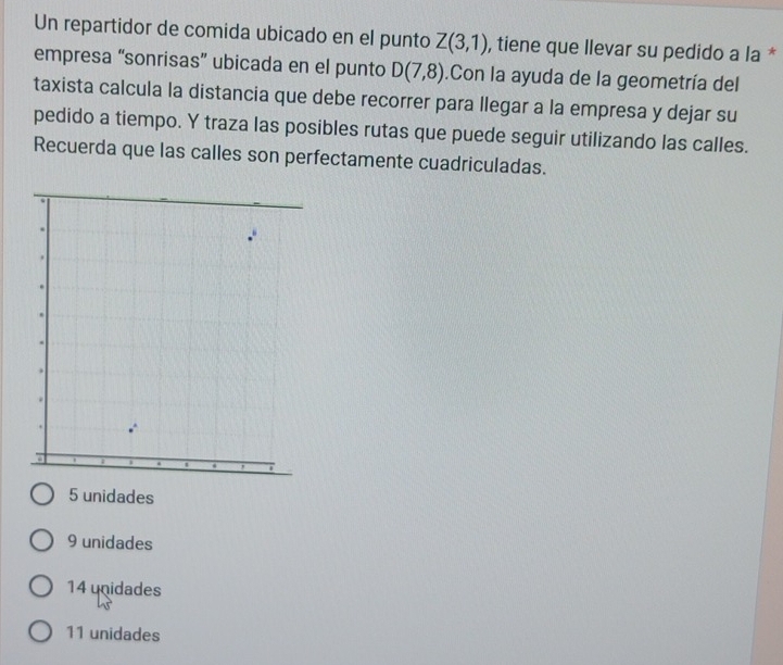 Un repartidor de comida ubicado en el punto Z(3,1) , tiene que llevar su pedido a la *
empresa “sonrisas” ubicada en el punto D(7,8).Con la ayuda de la geometría del
taxista calcula la distancia que debe recorrer para llegar a la empresa y dejar su
pedido a tiempo. Y traza las posibles rutas que puede seguir utilizando las calles.
Recuerda que las calles son perfectamente cuadriculadas.
5 unidades
9 unidades
14 unidades
11 unidades