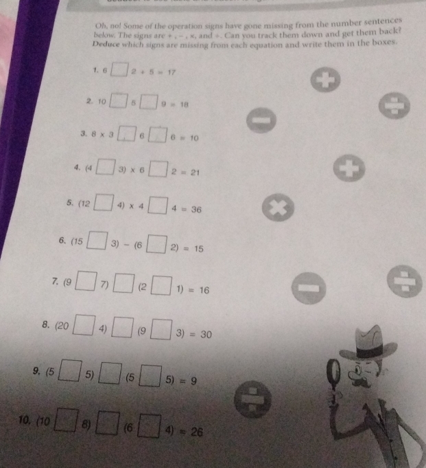 Oh, no! Some of the operation signs have gone missing from the number sentences 
below. The signs are + , - , x, and ÷. Can you track them down and get them back? 
Deduce which signs are missing from each equation and write them in the boxes. 
1. 6 □ 2+5=17
2. 10□ 5□ 9=18
3. 8* 3□ 6□ 6=10
4. (4□ 3)* 6□ 2=21
5. (12□ 4)* 4□ 4=36
6、 (15□ 3)-(6□ 2)=15
7. (9□ 7)□ (2□ 1)=16
8. (20□ 4)□ (9□ 3)=30
9. (5□ 5)□ (5□ 5)=9
10. (10□ 8) □ (6□ 4)=26