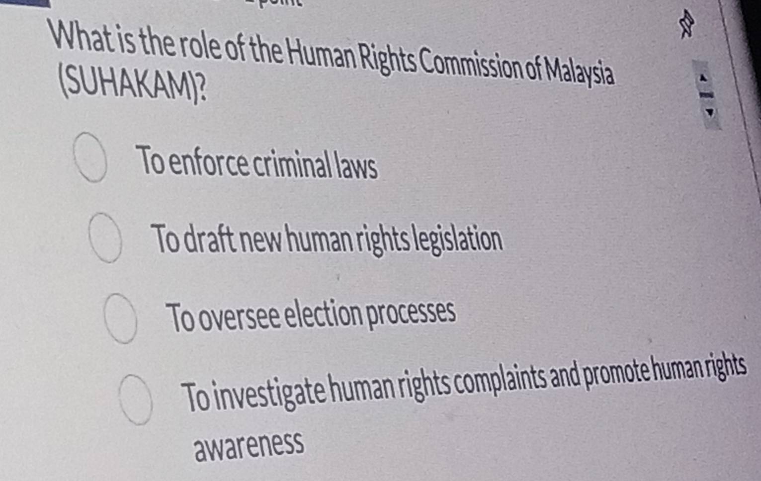 What is the role of the Human Rights Commission of Malaysia
(SUHAKAM)?
To enforce criminal laws
To draft new human rights legislation
To oversee election processes
To investigate human rights complaints and promote human rights
awareness