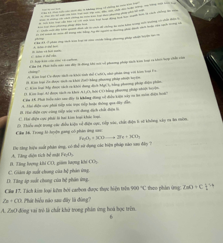 Cău 12. Phái biểu não dưới đây là không đùng về chồng ăn môn kim loại7
loại bự coc hos
A. Phú lên hể mặt của kim loại một lớp sơn, dầu, mô, chất đẻo hoặc trắng, ma bằng một kim loạ
khác là những các cách chông ăn món kim loại theo phương pháp phù bề một.
#. Nổi kim loại cần báo vệ với một kim loại hoạt động hoa học mạnh hơn là cách chồng ân mêm
C. Quần một đây kêm quanh định sắt là cách để chống ăn môn kêm trong môi trường có chất điện lì.
kim loại theo phương pháp điện hoá.
D. Để tránh ăn môn đỗ trang sức bằng Ag thi người ta thường phải đánh sách hoặc rừa sạch trong xã
phāng
Câu 13. Ở phản ứng tách kim loại từ zine oxide bằng phương pháp nhiệt luyện tạo ra
A. kêm ở thể hơi.
B. kêm và hơi nước.
C. kẽm ở thể rắn.
D. hợp kim của zinc và carbon.
Câu 14. Phát biểu nào sau đây là đúng khi nói về phương pháp tách kim loại ra khỏi hợp chất của
chúng?
A. Kim loại Cu được tách ra khói tinh thể CuS D 4 nhờ phản ứng với kim loại Fe.
B. Kim loại Zn được tách ra khỏi ZnO bằng phương pháp nhiệt luyện.
C. Kim loại Mg được tách ra khỏi dung địch MgCl_2 bằng phương pháp điện phân.
D. Kim loại Al được tách ra khỏi Al_2O_3 bởi CO bằng phương pháp nhiệt luyện.
Câu 15. Phát biểu nào sau đây là không đúng về điều kiện xây ra ăn mòn điện hoá?
A. Hai điện cực phải tiếp xúc trực tiếp hoặc thông qua dây dẫn.
B. Hai điện cực cùng tiếp xúc với dung dịch chất điện li.
C. Hai điện cực phải là hai kim loại khác loại.
D. Thiếu một trong các điều kiện về điện cực, tiếp xúc, chất điện li sẽ không xảy ra ăn mòn.
Câu 16. Trong lò luyện gang có phàn ứng sau:
Fe_2O_3+3COto 2Fe+3CO_2
Đe tăng hiệu suất phàn ứng, có thể sử dụng các biện pháp nào sau đây ?
A. Tăng diện tích bề mặt Fe_2O_3.
B. Tăng lượng khí CO, giảm lượng khí CO_2.
C. Giảm áp suất chung của hệ phản ứng.
D. Tăng áp suất chung của hệ phản ứng.
Câu 17. Tách kim loại kẽm bởi carbon được thực hiện trên 900°C theo phàn ứng: ZnO+C?^wedge uparrow
Zn+CO 0. Phát biểu nào sau dây là đúng?
A. ZnO đỏng vai trò là chất khử trong phản ứng hoá học trên.
6