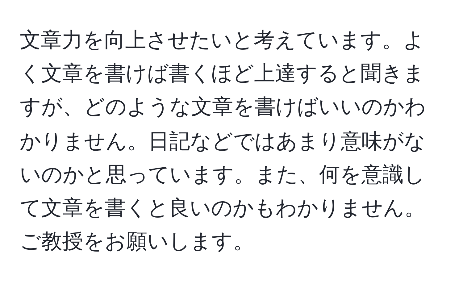 文章力を向上させたいと考えています。よく文章を書けば書くほど上達すると聞きますが、どのような文章を書けばいいのかわかりません。日記などではあまり意味がないのかと思っています。また、何を意識して文章を書くと良いのかもわかりません。ご教授をお願いします。