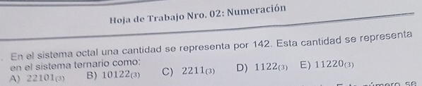 Hoja de Trabajo Nro. 02: Numeración
En el sistema octal una cantidad se representa por 142. Esta cantidad se representa
en el sistema ternario como:
A) 22101(3) B) 101 2_(3 、 C 2211_(3) D) 1122_(3) E) 11220_(3)