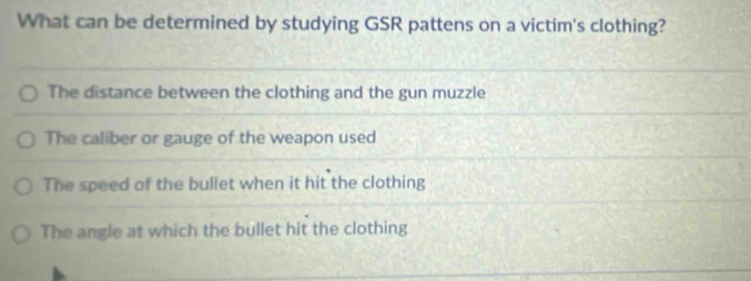 What can be determined by studying GSR pattens on a victim's clothing?
The distance between the clothing and the gun muzzle
The caliber or gauge of the weapon used
The speed of the bullet when it hit the clothing
The angle at which the bullet hit the clothing