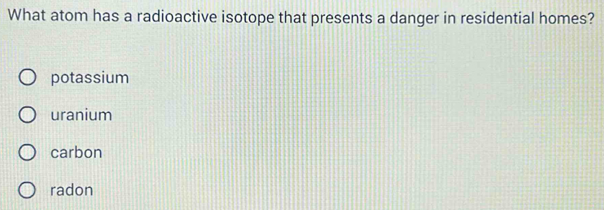What atom has a radioactive isotope that presents a danger in residential homes?
potassium
uranium
carbon
radon