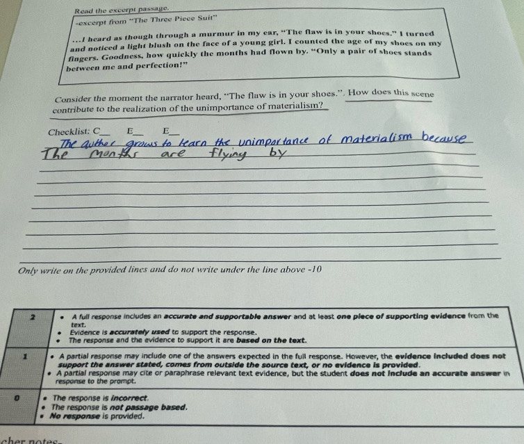 Read the excerpt passage.
-excerpt from 'The Three Piece Suit''
…I heard as though through a murmur in my ear, “The flaw is in your shoes.” I turned
and noticed a light blush on the facc of a young girl. I counted the age of my shoes on my
fingers. Goodness, how quickly the months had flown by. “Only a pair of shoes stands
between me and perfection!”
Consider the moment the narrator heard, “The flaw is in your shoes.”. How does this scene
contribute to the realization of the unimportance of materialism?
_
Checklist: C_ E_ E_
_
_
_
_
_
_
_
_
_
_
_
Only write on the provided lines and do not write under the line above -10
2 A full response includes an accurate and supportable answer and at least one piece of supporting evidence from the
text.
Evidence is accurately used to support the response.
The response and the evidence to support it are based on the text.
1 A partial response may include one of the answers expected in the full response. However, the evidence included does not
support the answer stated, comes from outside the source text, or no evidence is provided.
A partial response may cite or paraphrase relevant text evidence, but the student does not Include an accurate answer in
response to the prompt.
0 The response is incorrect.
The response is not passage based.
No response is provided.