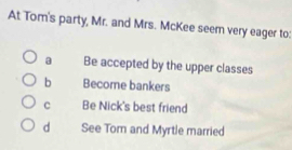 At Tom's party, Mr. and Mrs. McKee seem very eager to:
a Be accepted by the upper classes
b Become bankers
c Be Nick's best friend
d See Tom and Myrtle married