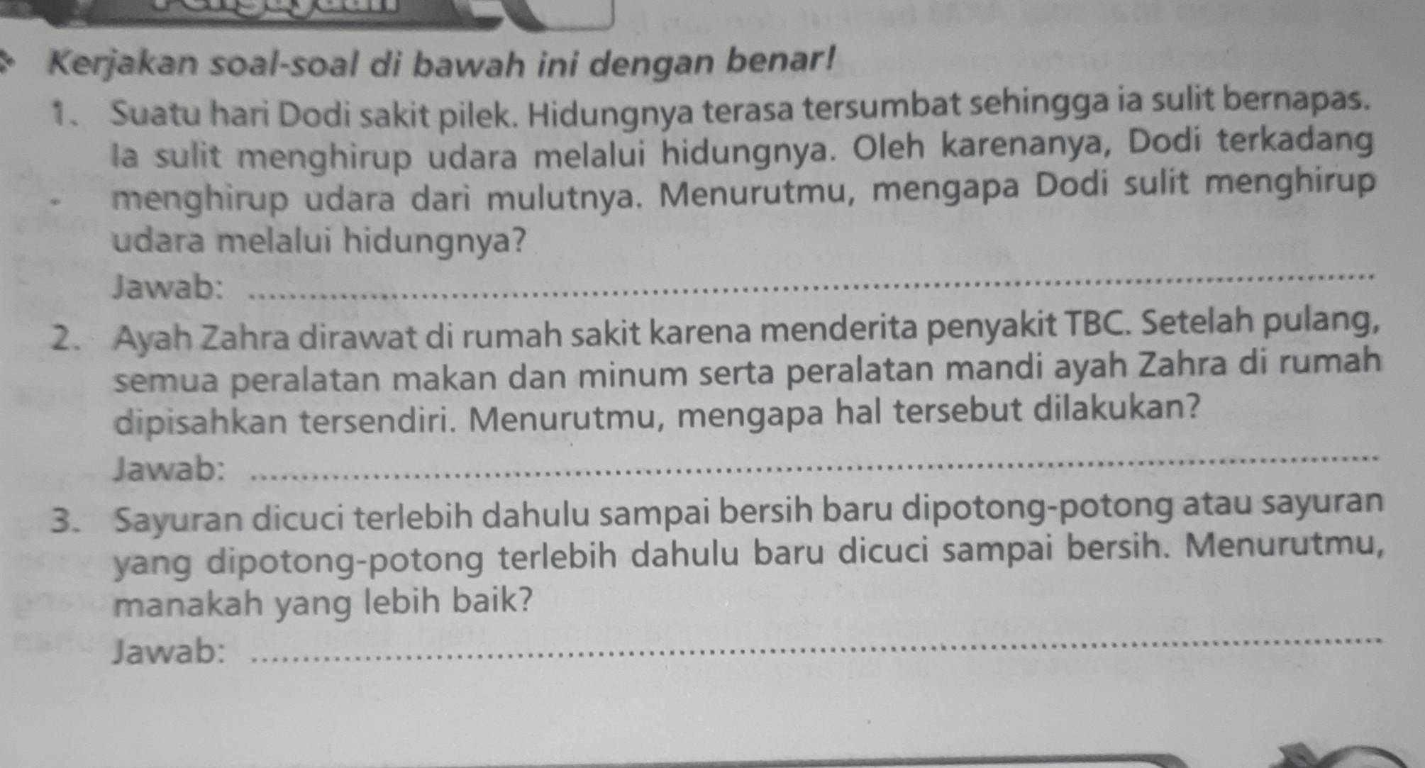 Kerjakan soal-soal di bawah ini dengan benar! 
1、 Suatu hari Dodi sakit pilek. Hidungnya terasa tersumbat sehingga ia sulit bernapas. 
la sulit menghirup udara melalui hidungnya. Oleh karenanya, Dodí terkadang 
menghirup udara dari mulutnya. Menurutmu, mengapa Dodi sulit menghirup 
_ 
udara melalui hidungnya? 
Jawab: 
2. Ayah Zahra dirawat di rumah sakit karena menderita penyakit TBC. Setelah pulang, 
semua peralatan makan dan minum serta peralatan mandi ayah Zahra di rumah 
dipisahkan tersendiri. Menurutmu, mengapa hal tersebut dilakukan? 
Jawab: 
_ 
3. Sayuran dicuci terlebih dahulu sampai bersih baru dipotong-potong atau sayuran 
yang dipotong-potong terlebih dahulu baru dicuci sampai bersih. Menurutmu, 
manakah yang lebih baik? 
Jawab: 
_