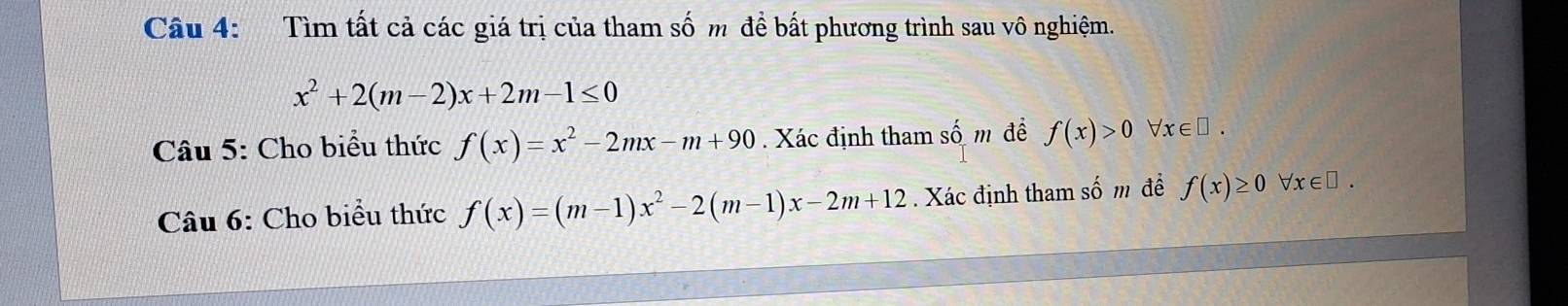 Tìm tất cả các giá trị của tham số m để bất phương trình sau vô nghiệm.
x^2+2(m-2)x+2m-1≤ 0
Câu 5: Cho biểu thức f(x)=x^2-2mx-m+90. Xác định tham số m đề f(x)>0 x∈ □. 
Câu 6: Cho biểu thức f(x)=(m-1)x^2-2(m-1)x-2m+12. Xác định tham số m để f(x)≥ 0 forall x∈ □.