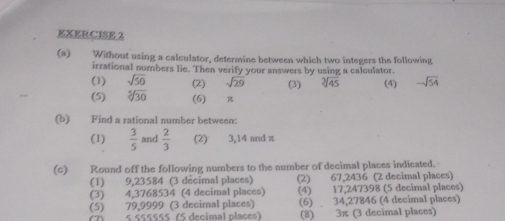 Without using a calculator, determine between which two integers the following 
irrational numbers lie. Then verify your answers by using a calculator. (4) -sqrt(54)
(1) sqrt(50) (2) sqrt(29) (3) sqrt[3](45)
(5) sqrt[5](30) (6) 
(b) Find a rational number between: 
(1)  3/5  and  2/3  (2) 3, 14 and π
(c) Round off the following numbers to the number of decimal places indicated. 
(1) 9,23584 (3 décimal places) (2) 67,2436 (2 decimal places) 
(3) 4,3768534 (4 decimal places) (4) 17,247398 (5 decimal places) 
(5) 79,9999 (3 decimal places) (6) 34,27846 (4 decimal places)
$.55555 $ ´ (5 decimal places) (8) 3π (3 decimal places)