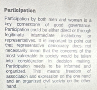 Participation 
Participation by both men and women is a 
key comerstone of good governance. 
Participation could be either direct or through 
legitimate intermediate institutions or 
representatives. It is important to point out 
that representative democracy does not 
necessarily mean that the concerns of the 
most vulnerable in society would be taken 
into consideration in decision making 
Participation needs to be informed and 
organized. This means freedom of 
association and expression on the one hand 
and an organized civil society on the other 
hand.