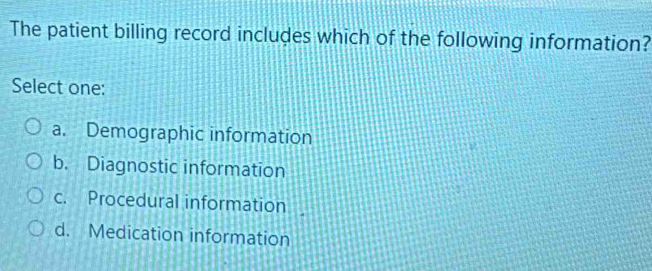 The patient billing record includes which of the following information?
Select one:
a. Demographic information
b. Diagnostic information
c. Procedural information
d. Medication information