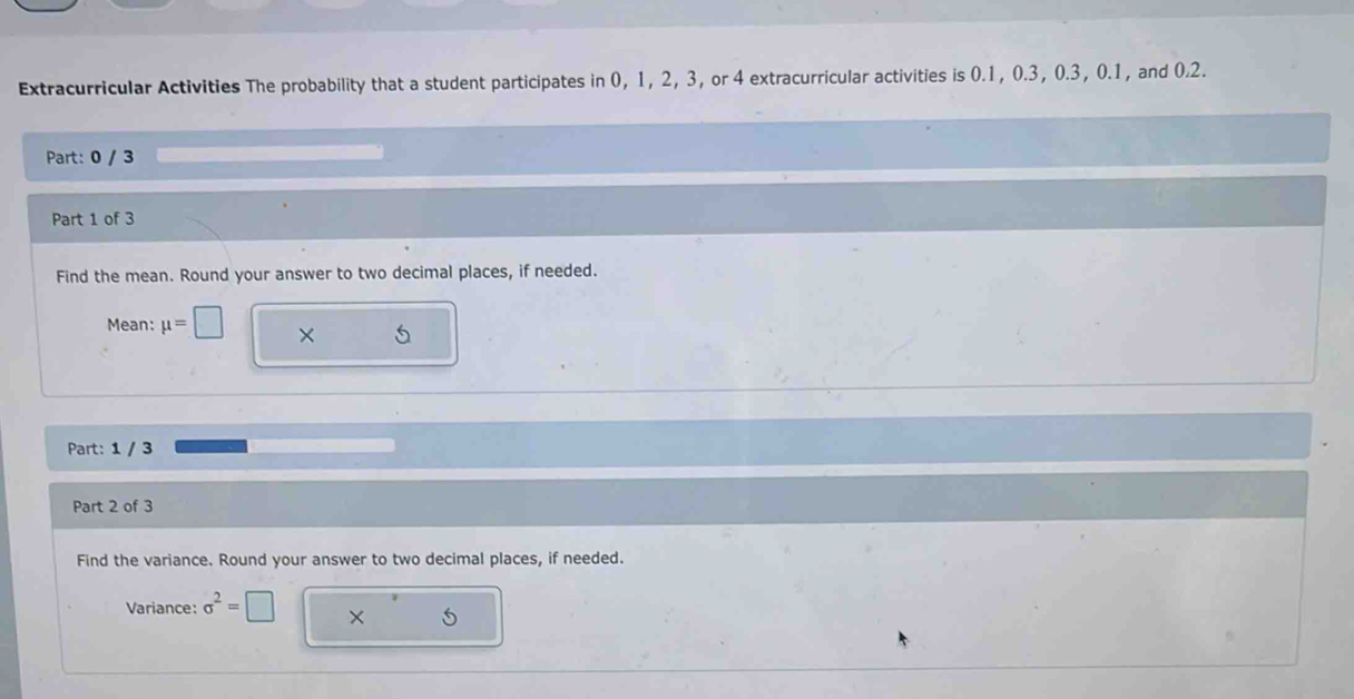 Extracurricular Activities The probability that a student participates in 0, 1, 2, 3, or 4 extracurricular activities is 0.1, 0.3, 0.3, 0.1, and 0.2. 
Part: 0 / 3 
Part 1 of 3 
Find the mean. Round your answer to two decimal places, if needed. 
Mean: mu =□ × 5
Part: 1 / 3 
Part 2 of 3 
Find the variance. Round your answer to two decimal places, if needed. 
Variance: sigma^2=□ ×